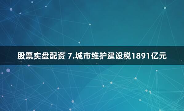 股票实盘配资 7.城市维护建设税1891亿元