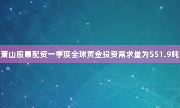萧山股票配资一季度全球黄金投资需求量为551.9吨