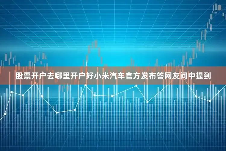 股票开户去哪里开户好小米汽车官方发布答网友问中提到