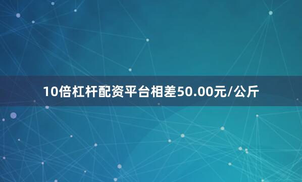 10倍杠杆配资平台相差50.00元/公斤