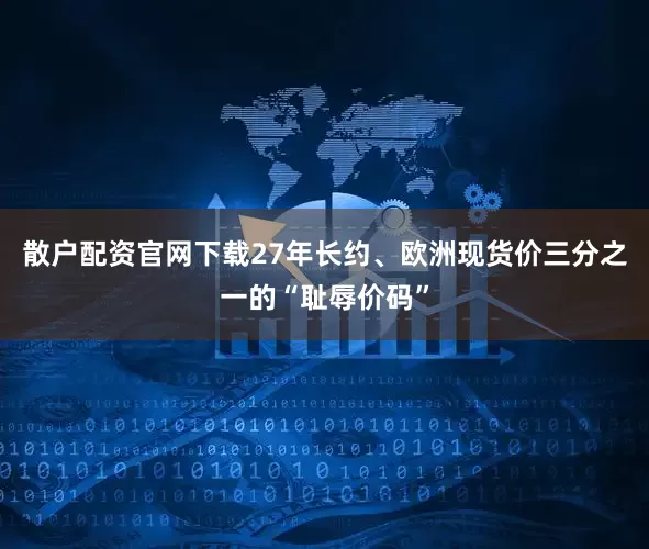 散户配资官网下载27年长约、欧洲现货价三分之一的“耻辱价码”