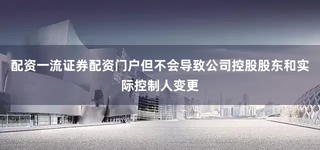 配资一流证券配资门户但不会导致公司控股股东和实际控制人变更